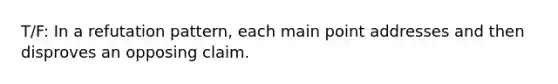 T/F: In a refutation pattern, each main point addresses and then disproves an opposing claim.