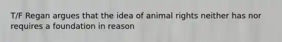 T/F Regan argues that the idea of animal rights neither has nor requires a foundation in reason