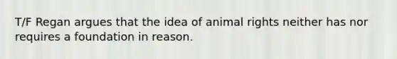 T/F Regan argues that the idea of animal rights neither has nor requires a foundation in reason.