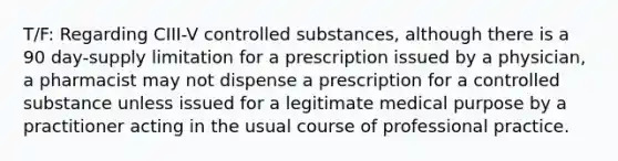 T/F: Regarding CIII-V controlled substances, although there is a 90 day-supply limitation for a prescription issued by a physician, a pharmacist may not dispense a prescription for a controlled substance unless issued for a legitimate medical purpose by a practitioner acting in the usual course of professional practice.