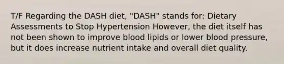 T/F Regarding the DASH diet, "DASH" stands for: Dietary Assessments to Stop Hypertension However, the diet itself has not been shown to improve blood lipids or lower blood pressure, but it does increase nutrient intake and overall diet quality.