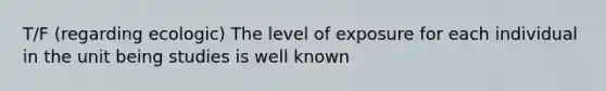 T/F (regarding ecologic) The level of exposure for each individual in the unit being studies is well known