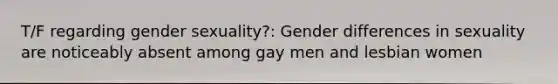 T/F regarding gender sexuality?: Gender differences in sexuality are noticeably absent among gay men and lesbian women