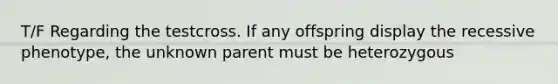 T/F Regarding the testcross. If any offspring display the recessive phenotype, the unknown parent must be heterozygous