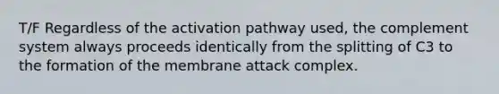 T/F Regardless of the activation pathway used, the complement system always proceeds identically from the splitting of C3 to the formation of the membrane attack complex.