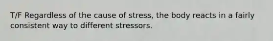 T/F Regardless of the cause of stress, the body reacts in a fairly consistent way to different stressors.