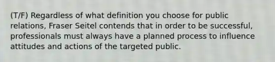 (T/F) Regardless of what definition you choose for public relations, Fraser Seitel contends that in order to be successful, professionals must always have a planned process to influence attitudes and actions of the targeted public.