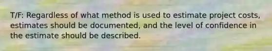 T/F: Regardless of what method is used to estimate project costs, estimates should be documented, and the level of confidence in the estimate should be described.