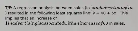 T/F: A regression analysis between sales (in ) and advertising (in) resulted in the following least squares line: ŷ = 60 + 5x . This implies that an increase of 1 in advertising is associated with an increase of60 in sales.