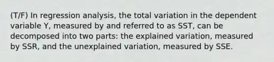 (T/F) In regression analysis, the total variation in the dependent variable Y, measured by and referred to as SST, can be decomposed into two parts: the explained variation, measured by SSR, and the unexplained variation, measured by SSE.