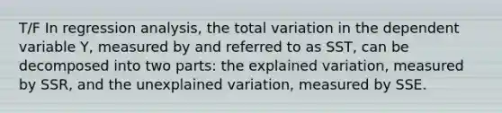 T/F In regression analysis, the total variation in the dependent variable Y, measured by and referred to as SST, can be decomposed into two parts: the explained variation, measured by SSR, and the unexplained variation, measured by SSE.