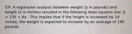 T/F: A regression analysis between weight (y in pounds) and height (x in inches) resulted in the following least squares line: ŷ = 135 + 6x . This implies that if the height is increased by 10 inches, the weight is expected to increase by an average of 195 pounds.