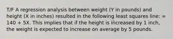 T/F A regression analysis between weight (Y in pounds) and height (X in inches) resulted in the following least squares line: = 140 + 5X. This implies that if the height is increased by 1 inch, the weight is expected to increase on average by 5 pounds.