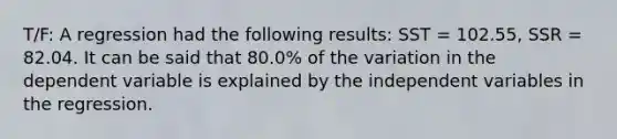 T/F: A regression had the following results: SST = 102.55, SSR = 82.04. It can be said that 80.0% of the variation in the dependent variable is explained by the independent variables in the regression.