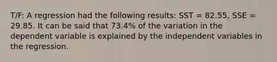 T/F: A regression had the following results: SST = 82.55, SSE = 29.85. It can be said that 73.4% of the variation in the dependent variable is explained by the independent variables in the regression.