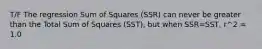 T/F The regression Sum of Squares (SSR) can never be greater than the Total Sum of Squares (SST), but when SSR=SST, r^2 = 1.0