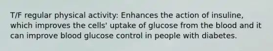 T/F regular physical activity: Enhances the action of insuline, which improves the cells' uptake of glucose from the blood and it can improve blood glucose control in people with diabetes.