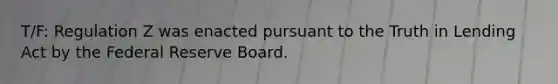 T/F: Regulation Z was enacted pursuant to the Truth in Lending Act by the Federal Reserve Board.