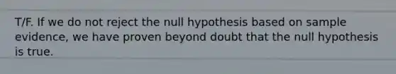 T/F. If we do not reject the null hypothesis based on sample evidence, we have proven beyond doubt that the null hypothesis is true.