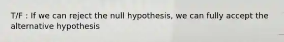 T/F : If we can reject the null hypothesis, we can fully accept the alternative hypothesis