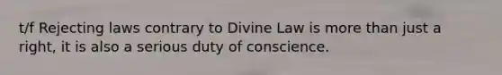 t/f Rejecting laws contrary to Divine Law is more than just a right, it is also a serious duty of conscience.