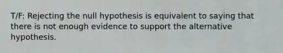 T/F: Rejecting the null hypothesis is equivalent to saying that there is not enough evidence to support the alternative hypothesis.