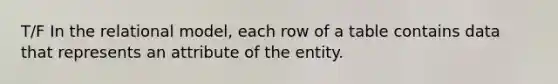 T/F In the relational model, each row of a table contains data that represents an attribute of the entity.
