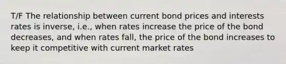 T/F The relationship between current bond prices and interests rates is inverse, i.e., when rates increase the price of the bond decreases, and when rates fall, the price of the bond increases to keep it competitive with current market rates