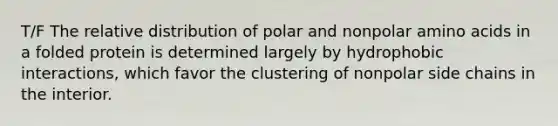 T/F The relative distribution of polar and nonpolar amino acids in a folded protein is determined largely by hydrophobic interactions, which favor the clustering of nonpolar side chains in the interior.