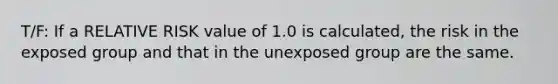 T/F: If a RELATIVE RISK value of 1.0 is calculated, the risk in the exposed group and that in the unexposed group are the same.