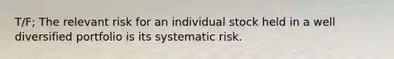 T/F; The relevant risk for an individual stock held in a well diversified portfolio is its systematic risk.