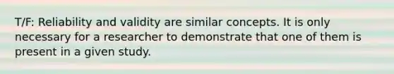 T/F: Reliability and validity are similar concepts. It is only necessary for a researcher to demonstrate that one of them is present in a given study.