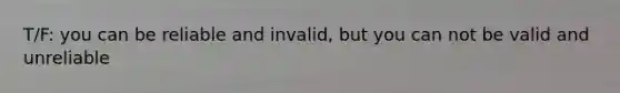 T/F: you can be reliable and invalid, but you can not be valid and unreliable