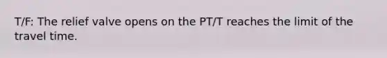 T/F: The relief valve opens on the PT/T reaches the limit of the travel time.