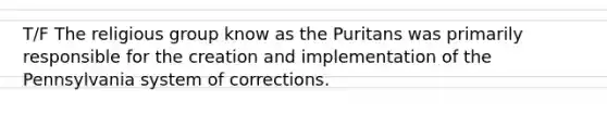 T/F The religious group know as the Puritans was primarily responsible for the creation and implementation of the Pennsylvania system of corrections.