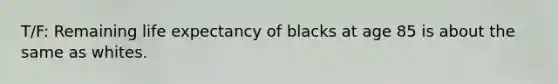 T/F: Remaining life expectancy of blacks at age 85 is about the same as whites.