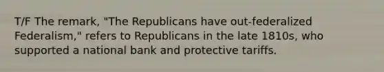 T/F The remark, "The Republicans have out-federalized Federalism," refers to Republicans in the late 1810s, who supported a national bank and protective tariffs.