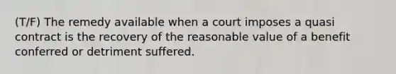 (T/F) The remedy available when a court imposes a quasi contract is the recovery of the reasonable value of a benefit conferred or detriment suffered.