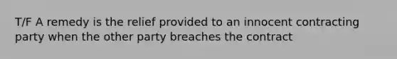 T/F A remedy is the relief provided to an innocent contracting party when the other party breaches the contract