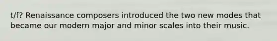 t/f? Renaissance composers introduced the two new modes that became our modern major and minor scales into their music.