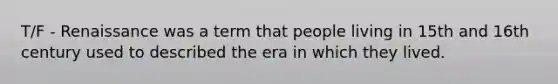 T/F - Renaissance was a term that people living in 15th and 16th century used to described the era in which they lived.