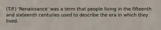 (T/F) 'Renaissance' was a term that people living in the fifteenth and sixteenth centuries used to describe the era in which they lived.