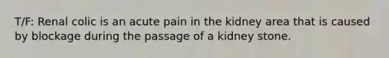 T/F: Renal colic is an acute pain in the kidney area that is caused by blockage during the passage of a kidney stone.