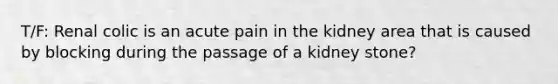 T/F: Renal colic is an acute pain in the kidney area that is caused by blocking during the passage of a kidney stone?