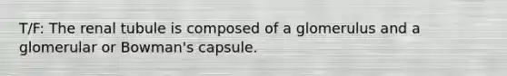 T/F: The renal tubule is composed of a glomerulus and a glomerular or Bowman's capsule.