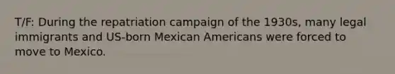 T/F: During the repatriation campaign of the 1930s, many legal immigrants and US-born Mexican Americans were forced to move to Mexico.