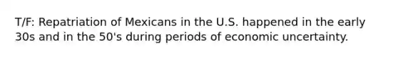 T/F: Repatriation of Mexicans in the U.S. happened in the early 30s and in the 50's during periods of economic uncertainty.