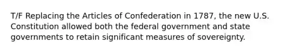 T/F Replacing the Articles of Confederation in 1787, the new U.S. Constitution allowed both the federal government and state governments to retain significant measures of sovereignty.