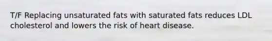 T/F Replacing unsaturated fats with saturated fats reduces LDL cholesterol and lowers the risk of heart disease.