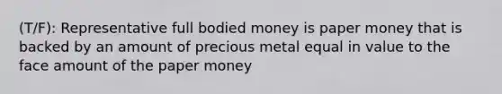 (T/F): Representative full bodied money is paper money that is backed by an amount of precious metal equal in value to the face amount of the paper money